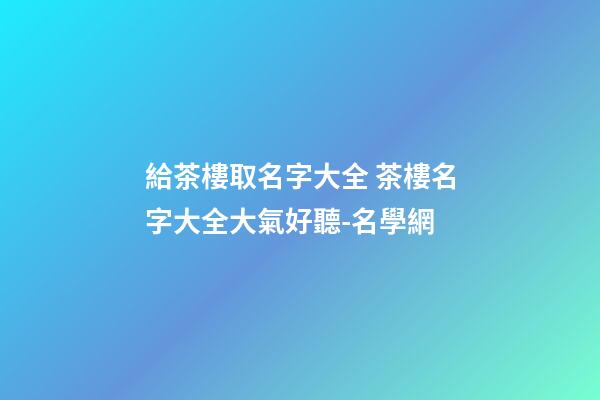 給茶樓取名字大全 茶樓名字大全大氣好聽-名學網